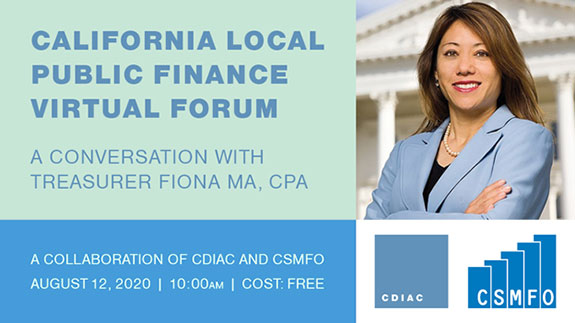 Webinar advertisment, California Local Public Finance Virtual Forum. A conversation with Treasurer Fiona Ma, CPA. A Collaboration of CDIAC and CSMFO. August 12, 2020 10:00 A M Cost: Free.
